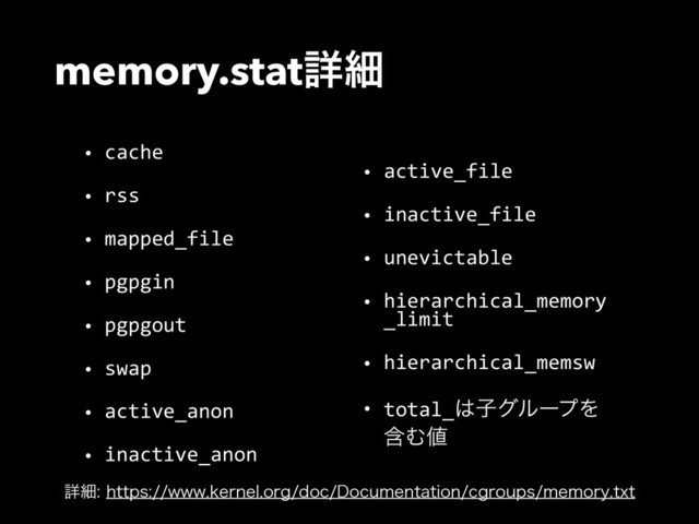 memory.statৄࡉ
• cache  
• rss  
• mapped_file  
• pgpgin  
• pgpgout  
• swap  
• active_anon  
• inactive_anon  
• active_file  
• inactive_file  
• unevictable  
• hierarchical_memory
_limit  
• hierarchical_memsw  
• total_͸ࢠάϧʔϓΛ
ؚΉ஋
ৄࡉIUUQTXXXLFSOFMPSHEPD%PDVNFOUBUJPODHSPVQTNFNPSZUYU
