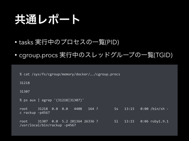 ڞ௨Ϩϙʔτ
• tasks ࣮ߦதͷϓϩηεͷҰཡ(PID)
• cgroup.procs ࣮ߦதͷεϨουάϧʔϓͷҰཡ(TGID)
%  cat  /sys/fs/cgroup/memory/docker/…./cgroup.procs  
31218  
31307  
%  ps  aux  |  egrep  '(31218|31307)'  
root          31218    0.0    0.0      4408      164  ?                Ss      13:15      0:00  /bin/sh  -­‐
c  rackup  -­‐p4567  
root          31307    0.0    5.2  281364  26336  ?                Sl      13:15      0:06  ruby1.9.1  
/usr/local/bin/rackup  -­‐p4567
