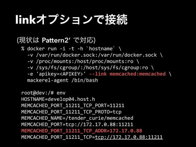 linkΦϓγϣϯͰ઀ଓ
%  docker  run  -­‐i  -­‐t  -­‐h  `hostname`  \  
    -­‐v  /var/run/docker.sock:/var/run/docker.sock  \  
    -­‐v  /proc/mounts:/host/proc/mounts:ro  \  
    -­‐v  /sys/fs/cgroup/:/host/sys/fs/cgroup:ro  \  
    -­‐e  'apikey='  -­‐-­‐link  memcached:memcached  \  
    mackerel-­‐agent  /bin/bash  
root@dev:/#  env  
HOSTNAME=develop04.host.h  
MEMCACHED_PORT_11211_TCP_PORT=11211  
MEMCACHED_PORT_11211_TCP_PROTO=tcp  
MEMCACHED_NAME=/tender_curie/memcached  
MEMCACHED_PORT=tcp://172.17.0.88:11211  
MEMCACHED_PORT_11211_TCP_ADDR=172.17.0.88  
MEMCACHED_PORT_11211_TCP=tcp://172.17.0.88:11211
ݱঢ়͸Pattern2’ͰରԠ

