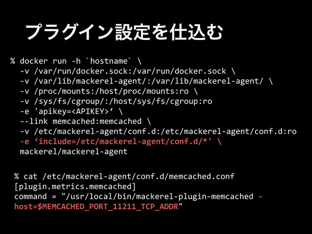 ϓϥάΠϯઃఆΛ࢓ࠐΉ
%  docker  run  -­‐h  `hostname`  \  
    -­‐v  /var/run/docker.sock:/var/run/docker.sock  \  
    -­‐v  /var/lib/mackerel-­‐agent/:/var/lib/mackerel-­‐agent/  \  
    -­‐v  /proc/mounts:/host/proc/mounts:ro  \  
    -­‐v  /sys/fs/cgroup/:/host/sys/fs/cgroup:ro    
    -­‐e  'apikey=‘  \  
    -­‐-­‐link  memcached:memcached  \  
    -­‐v  /etc/mackerel-­‐agent/conf.d:/etc/mackerel-­‐agent/conf.d:ro  
    -­‐e  ‘include=/etc/mackerel-­‐agent/conf.d/*'  \  
    mackerel/mackerel-­‐agent
%  cat  /etc/mackerel-­‐agent/conf.d/memcached.conf  
[plugin.metrics.memcached]  
command  =  "/usr/local/bin/mackerel-­‐plugin-­‐memcached  -­‐
host=$MEMCACHED_PORT_11211_TCP_ADDR"
