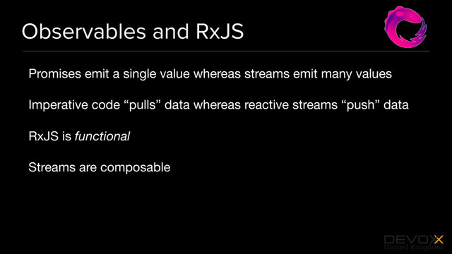 #DevoxxUK
Observables and RxJS
Promises emit a single value whereas streams emit many values

Imperative code “pulls” data whereas reactive streams “push” data

RxJS is functional
Streams are composable
