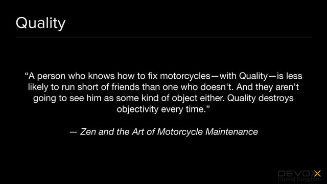 #DevoxxUK
Quality
“A person who knows how to ﬁx motorcycles—with Quality—is less
likely to run short of friends than one who doesn't. And they aren't
going to see him as some kind of object either. Quality destroys
objectivity every time.”

— Zen and the Art of Motorcycle Maintenance
