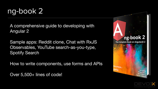 #DevoxxUK
ng-book 2
A comprehensive guide to developing with
Angular 2

Sample apps: Reddit clone, Chat with RxJS
Observables, YouTube search-as-you-type,
Spotify Search

How to write components, use forms and APIs

Over 5,500+ lines of code!
