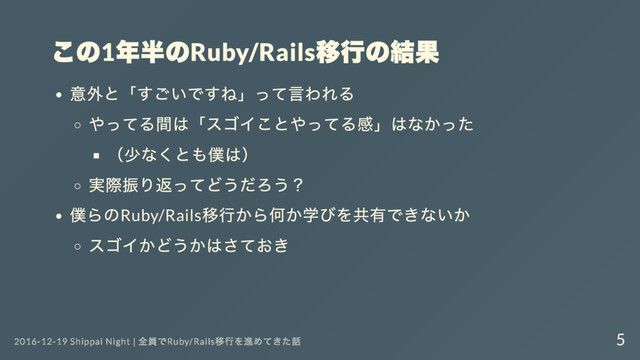 この1
年半のRuby/Rails
移行の結果
意外と「
すごいですね」
って言われる
やってる間は「
スゴイことやってる感」
はなかった
（
少なくとも僕は）
実際振り返ってどうだろう？
僕らのRuby/Rails
移行から何か学びを共有できないか
スゴイかどうかはさておき
2016-12-19 Shippai Night |
全員でRuby/Rails
移行を進めてきた話 5

