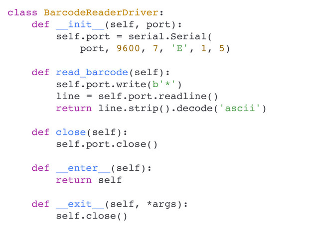 class BarcodeReaderDriver:
def __init__(self, port):
self.port = serial.Serial(
port, 9600, 7, 'E', 1, 5)
def read_barcode(self):
self.port.write(b'*')
line = self.port.readline()
return line.strip().decode('ascii')
def close(self):
self.port.close()
def __enter__(self):
return self
def __exit__(self, *args):
self.close()

