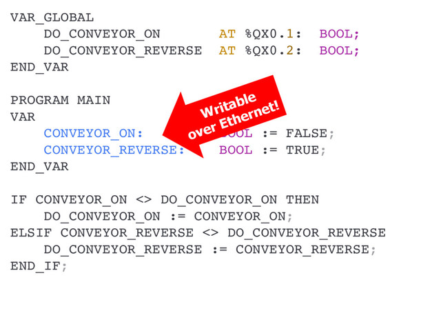 VAR_GLOBAL
DO_CONVEYOR_ON AT %QX0.1: BOOL;
DO_CONVEYOR_REVERSE AT %QX0.2: BOOL;
END_VAR
PROGRAM MAIN
VAR
CONVEYOR_ON: BOOL := FALSE;
CONVEYOR_REVERSE: BOOL := TRUE;
END_VAR
IF CONVEYOR_ON <> DO_CONVEYOR_ON THEN
DO_CONVEYOR_ON := CONVEYOR_ON;
ELSIF CONVEYOR_REVERSE <> DO_CONVEYOR_REVERSE THEN
DO_CONVEYOR_REVERSE := CONVEYOR_REVERSE;
END_IF;
Writable
over Ethernet!
