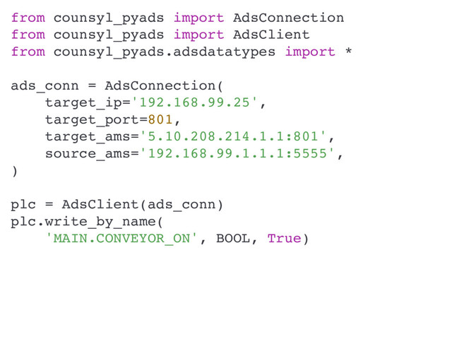 from counsyl_pyads import AdsConnection
from counsyl_pyads import AdsClient
from counsyl_pyads.adsdatatypes import *
ads_conn = AdsConnection(
target_ip='192.168.99.25',
target_port=801,
target_ams='5.10.208.214.1.1:801',
source_ams='192.168.99.1.1.1:5555',
)
plc = AdsClient(ads_conn)
plc.write_by_name(
'MAIN.CONVEYOR_ON', BOOL, True)
