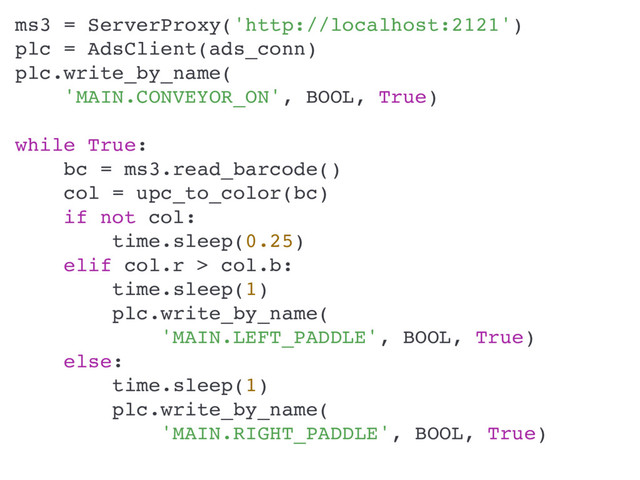 ms3 = ServerProxy('http://localhost:2121')
plc = AdsClient(ads_conn)
plc.write_by_name(
'MAIN.CONVEYOR_ON', BOOL, True)
while True:
bc = ms3.read_barcode()
col = upc_to_color(bc)
if not col:
time.sleep(0.25)
elif col.r > col.b:
time.sleep(1)
plc.write_by_name(
'MAIN.LEFT_PADDLE', BOOL, True)
else:
time.sleep(1)
plc.write_by_name(
'MAIN.RIGHT_PADDLE', BOOL, True)
