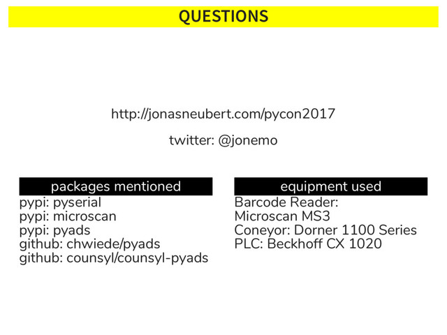 QUESTIONS
http://jonasneubert.com/pycon2017
twitter: @jonemo
packages mentioned
pypi: pyserial
pypi: microscan
pypi: pyads
github: chwiede/pyads
github: counsyl/counsyl-pyads
equipment used
Barcode Reader:
Microscan MS3
Coneyor: Dorner 1100 Series
PLC: Beckhoff CX 1020
