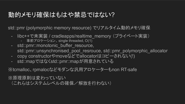動的メモリ確保はもはや禁忌ではない?
std::pmr (polymorphic memory resource) でリアルタイム動的メモリ確保
- libc++で未実装 / cradleapps/realtime_memory （プライベート実装）
- 事前アロケーション、 single threaded, O(1)
- std::pmr::monotonic_buffer_resource,
std::pmr::unsynchronised_pool_resrouce, std::pmr_polymorphic_allocator
- copy constructorやmoveなどでallocatorはコピーされない(!)
- std::mapではなくstd::pmr::mapが用意されている
※tcmalloc、rpmalocなどモダンな汎用アロケーターもnon RT-safe
※原理原則は変わっていない
　（これらはシステムレベルの確保／解放を行わない）
