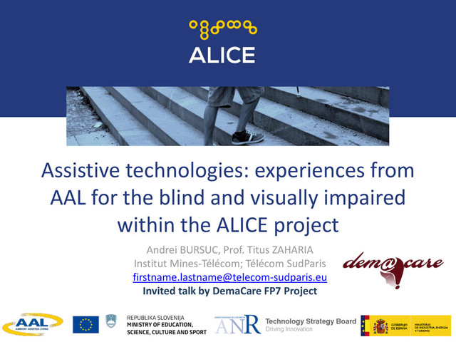 Assistive technologies: experiences from
AAL for the blind and visually impaired
within the ALICE project
Andrei BURSUC, Prof. Titus ZAHARIA
Institut Mines-Télécom; Télécom SudParis
firstname.lastname@telecom-sudparis.eu
Invited talk by DemaCare FP7 Project
