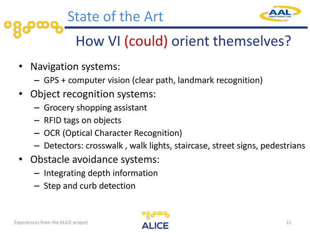 How VI (could) orient themselves?
• Navigation systems:
– GPS + computer vision (clear path, landmark recognition)
• Object recognition systems:
– Grocery shopping assistant
– RFID tags on objects
– OCR (Optical Character Recognition)
– Detectors: crosswalk , walk lights, staircase, street signs, pedestrians
• Obstacle avoidance systems:
– Integrating depth information
– Step and curb detection
11
State of the Art
Experiences from the ALICE project
