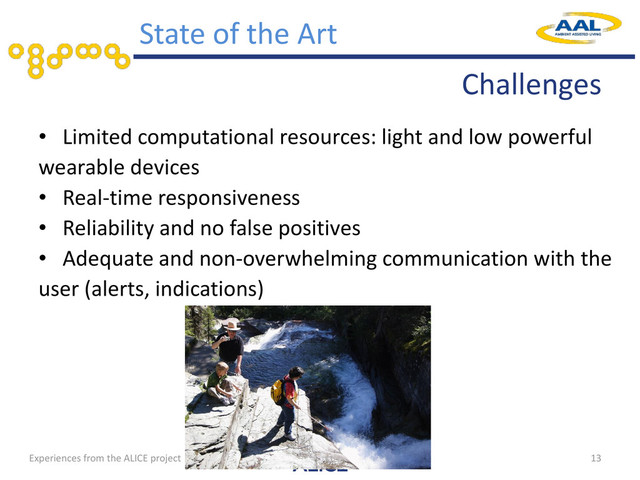 • Limited computational resources: light and low powerful
wearable devices
• Real-time responsiveness
• Reliability and no false positives
• Adequate and non-overwhelming communication with the
user (alerts, indications)
13
State of the Art
Challenges
Experiences from the ALICE project
