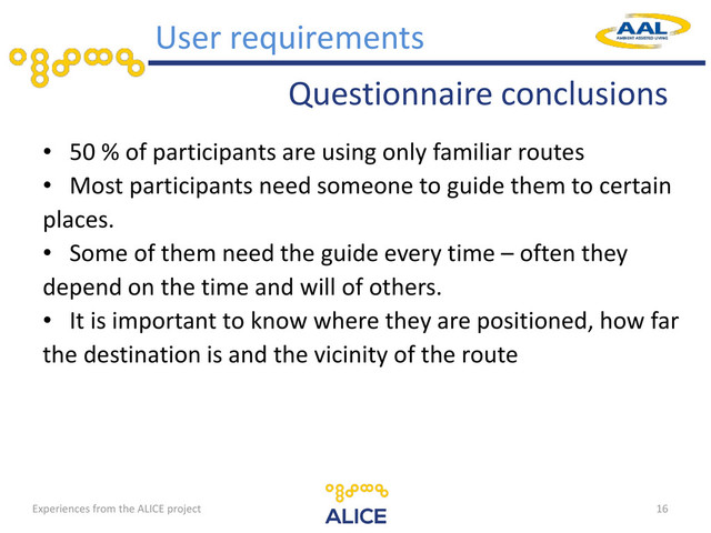 Questionnaire conclusions
• 50 % of participants are using only familiar routes
• Most participants need someone to guide them to certain
places.
• Some of them need the guide every time – often they
depend on the time and will of others.
• It is important to know where they are positioned, how far
the destination is and the vicinity of the route
16
User requirements
Experiences from the ALICE project

