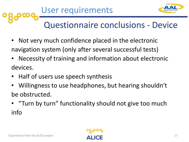 Questionnaire conclusions - Device
• Not very much confidence placed in the electronic
navigation system (only after several successful tests)
• Necessity of training and information about electronic
devices.
• Half of users use speech synthesis
• Willingness to use headphones, but hearing shouldn‘t
be obstructed.
• “Turn by turn” functionality should not give too much
info
17
User requirements
Experiences from the ALICE project
