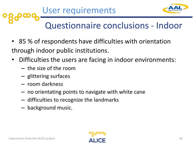 Questionnaire conclusions - Indoor
• 85 % of respondents have difficulties with orientation
through indoor public institutions.
• Difficulties the users are facing in indoor environments:
– the size of the room
– glittering surfaces
– room darkness
– no orientating points to navigate with white cane
– difficulties to recognize the landmarks
– background music.
18
User requirements
Experiences from the ALICE project
