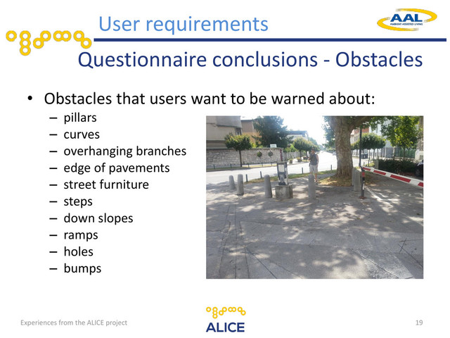 Questionnaire conclusions - Obstacles
• Obstacles that users want to be warned about:
– pillars
– curves
– overhanging branches
– edge of pavements
– street furniture
– steps
– down slopes
– ramps
– holes
– bumps
19
User requirements
Experiences from the ALICE project
