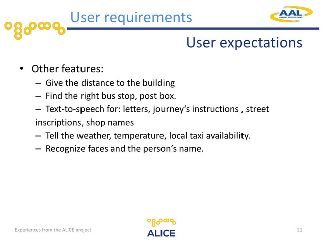 User expectations
• Other features:
– Give the distance to the building
– Find the right bus stop, post box.
– Text-to-speech for: letters, journey‘s instructions , street
inscriptions, shop names
– Tell the weather, temperature, local taxi availability.
– Recognize faces and the person‘s name.
21
User requirements
Experiences from the ALICE project
