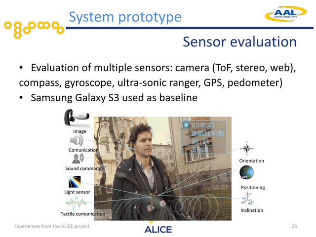 Sensor evaluation
• Evaluation of multiple sensors: camera (ToF, stereo, web),
compass, gyroscope, ultra-sonic ranger, GPS, pedometer)
• Samsung Galaxy S3 used as baseline
23
System prototype
Image
Comunication
Sound commands
Tactile comunication
Orientation
Positioning
Light sensor
Inclination
Experiences from the ALICE project
