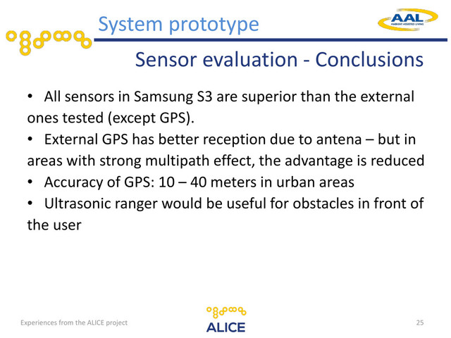 Sensor evaluation - Conclusions
• All sensors in Samsung S3 are superior than the external
ones tested (except GPS).
• External GPS has better reception due to antena – but in
areas with strong multipath effect, the advantage is reduced
• Accuracy of GPS: 10 – 40 meters in urban areas
• Ultrasonic ranger would be useful for obstacles in front of
the user
25
System prototype
Experiences from the ALICE project
