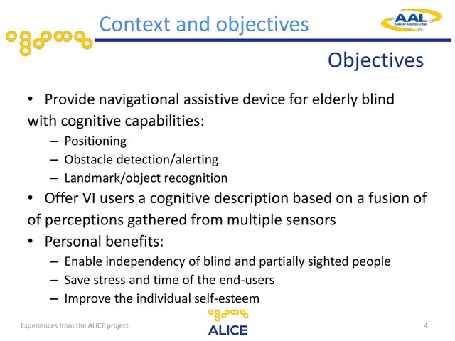 • Provide navigational assistive device for elderly blind
with cognitive capabilities:
– Positioning
– Obstacle detection/alerting
– Landmark/object recognition
• Offer VI users a cognitive description based on a fusion of
of perceptions gathered from multiple sensors
• Personal benefits:
– Enable independency of blind and partially sighted people
– Save stress and time of the end-users
– Improve the individual self-esteem
4
Context and objectives
Objectives
Experiences from the ALICE project
