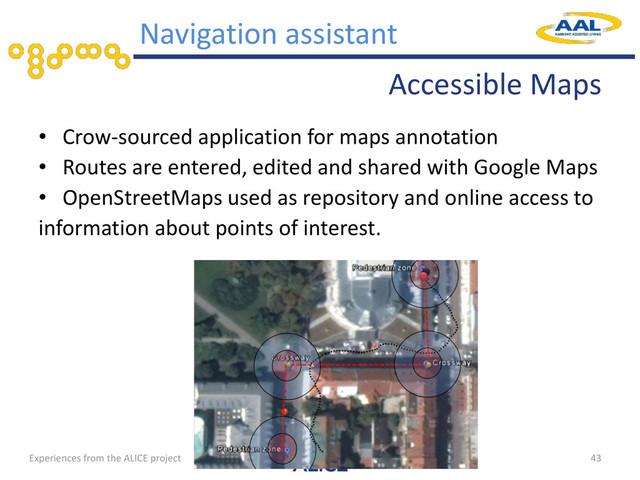 Accessible Maps
• Crow-sourced application for maps annotation
• Routes are entered, edited and shared with Google Maps
• OpenStreetMaps used as repository and online access to
information about points of interest.
43
Navigation assistant
Experiences from the ALICE project
