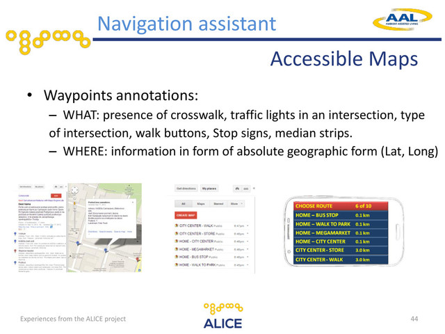 Accessible Maps
• Waypoints annotations:
– WHAT: presence of crosswalk, traffic lights in an intersection, type
of intersection, walk buttons, Stop signs, median strips.
– WHERE: information in form of absolute geographic form (Lat, Long)
44
Navigation assistant
Experiences from the ALICE project
