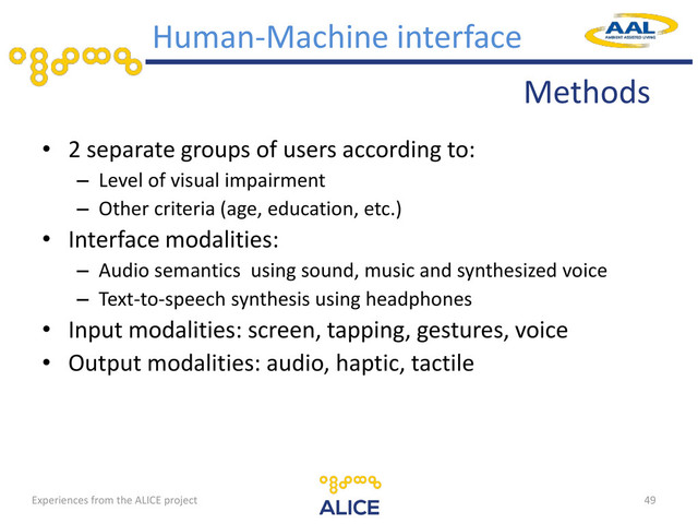 Methods
Human-Machine interface
• 2 separate groups of users according to:
– Level of visual impairment
– Other criteria (age, education, etc.)
• Interface modalities:
– Audio semantics using sound, music and synthesized voice
– Text-to-speech synthesis using headphones
• Input modalities: screen, tapping, gestures, voice
• Output modalities: audio, haptic, tactile
49
Experiences from the ALICE project
