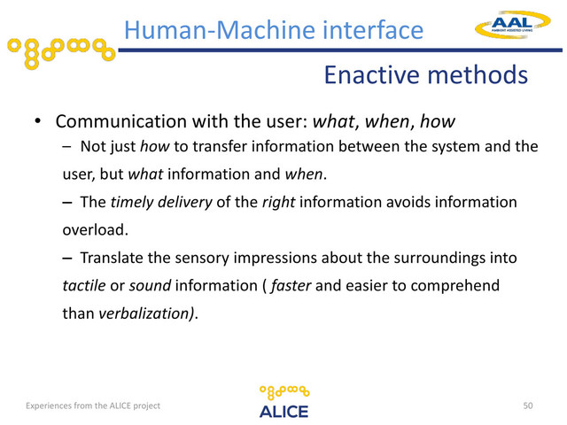 Enactive methods
Human-Machine interface
• Communication with the user: what, when, how
– Not just how to transfer information between the system and the
user, but what information and when.
– The timely delivery of the right information avoids information
overload.
– Translate the sensory impressions about the surroundings into
tactile or sound information ( faster and easier to comprehend
than verbalization).
50
Experiences from the ALICE project
