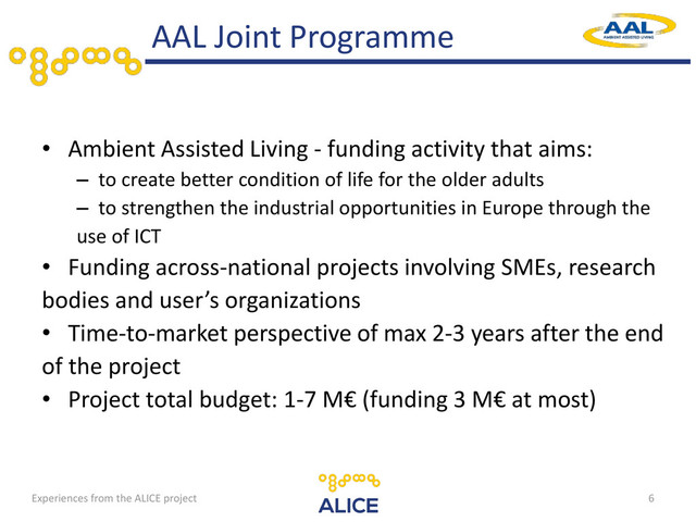 • Ambient Assisted Living - funding activity that aims:
– to create better condition of life for the older adults
– to strengthen the industrial opportunities in Europe through the
use of ICT
• Funding across-national projects involving SMEs, research
bodies and user’s organizations
• Time-to-market perspective of max 2-3 years after the end
of the project
• Project total budget: 1-7 M€ (funding 3 M€ at most)
AAL Joint Programme
6
Experiences from the ALICE project
