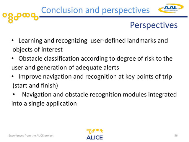 Perspectives
• Learning and recognizing user-defined landmarks and
objects of interest
• Obstacle classification according to degree of risk to the
user and generation of adequate alerts
• Improve navigation and recognition at key points of trip
(start and finish)
• Navigation and obstacle recognition modules integrated
into a single application
56
Conclusion and perspectives
Experiences from the ALICE project
