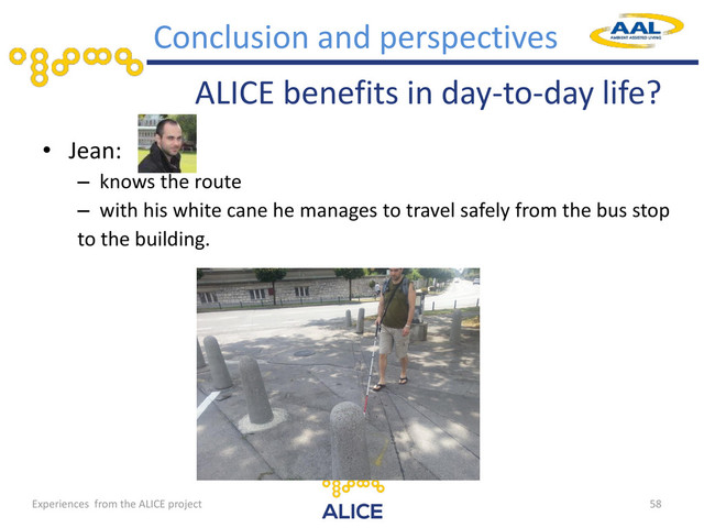 ALICE benefits in day-to-day life?
• Jean:
– knows the route
– with his white cane he manages to travel safely from the bus stop
to the building.
58
Conclusion and perspectives
Experiences from the ALICE project
