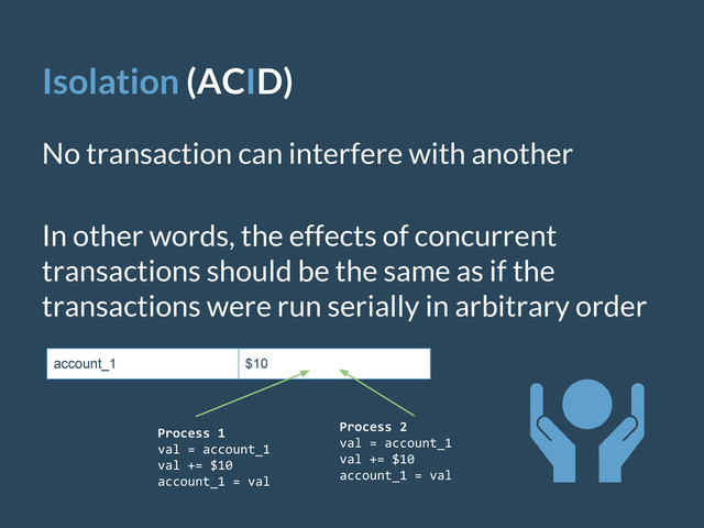 Isolation (ACID)
No transaction can interfere with another
In other words, the effects of concurrent
transactions should be the same as if the
transactions were run serially in arbitrary order
account_1 $10
Process 1
val = account_1
val += $10
account_1 = val
Process 2
val = account_1
val += $10
account_1 = val
