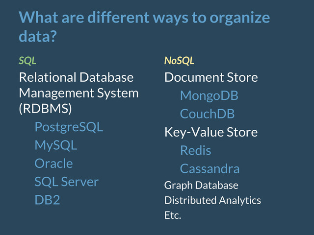 What are different ways to organize
data?
SQL
Relational Database
Management System
(RDBMS)
PostgreSQL
MySQL
Oracle
SQL Server
DB2
NoSQL
Document Store
MongoDB
CouchDB
Key-Value Store
Redis
Cassandra
Graph Database
Distributed Analytics
Etc.
