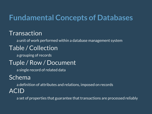 Fundamental Concepts of Databases
Transaction
a unit of work performed within a database management system
Table / Collection
a grouping of records
Tuple / Row / Document
a single record of related data
Schema
a definition of attributes and relations, imposed on records
ACID
a set of properties that guarantee that transactions are processed reliably
