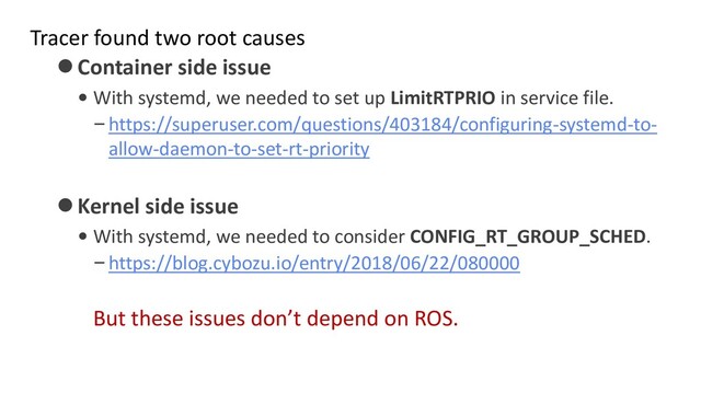 Tracer found two root causes
⚫Container side issue
• With systemd, we needed to set up LimitRTPRIO in service file.
–https://superuser.com/questions/403184/configuring-systemd-to-
allow-daemon-to-set-rt-priority
⚫Kernel side issue
• With systemd, we needed to consider CONFIG_RT_GROUP_SCHED.
–https://blog.cybozu.io/entry/2018/06/22/080000
But these issues don’t depend on ROS.
