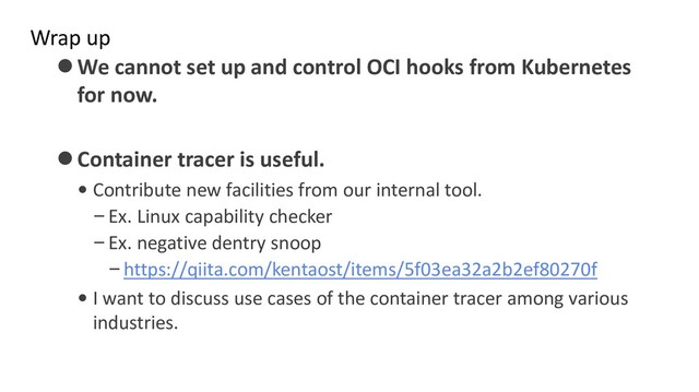 Wrap up
⚫We cannot set up and control OCI hooks from Kubernetes
for now.
⚫Container tracer is useful.
• Contribute new facilities from our internal tool.
–Ex. Linux capability checker
–Ex. negative dentry snoop
–https://qiita.com/kentaost/items/5f03ea32a2b2ef80270f
• I want to discuss use cases of the container tracer among various
industries.
