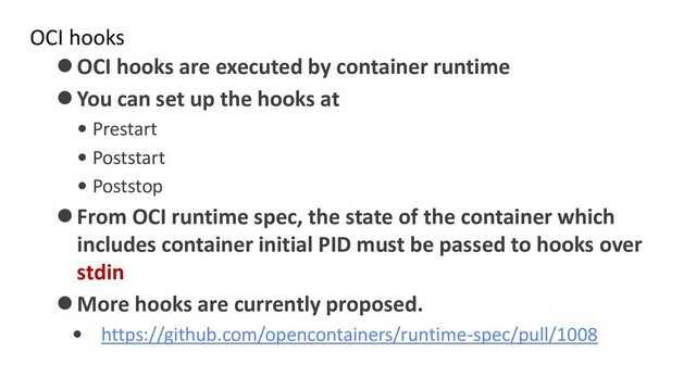 OCI hooks
⚫OCI hooks are executed by container runtime
⚫You can set up the hooks at
• Prestart
• Poststart
• Poststop
⚫From OCI runtime spec, the state of the container which
includes container initial PID must be passed to hooks over
stdin
⚫More hooks are currently proposed.
• https://github.com/opencontainers/runtime-spec/pull/1008
