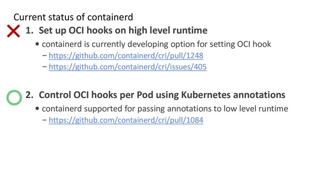 Current status of containerd
1. Set up OCI hooks on high level runtime
• containerd is currently developing option for setting OCI hook
– https://github.com/containerd/cri/pull/1248
– https://github.com/containerd/cri/issues/405
2. Control OCI hooks per Pod using Kubernetes annotations
• containerd supported for passing annotations to low level runtime
– https://github.com/containerd/cri/pull/1084
○
×
