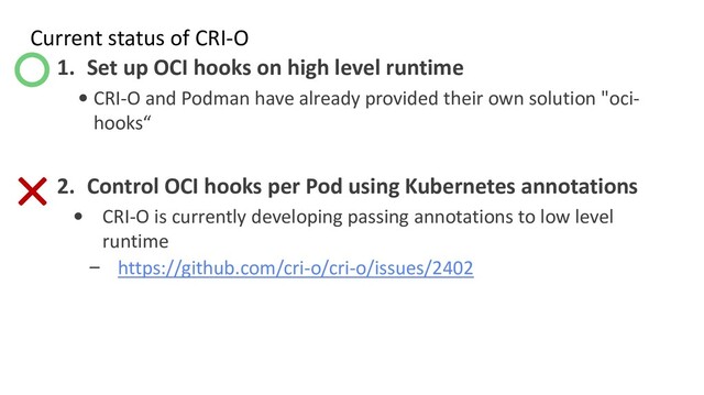 Current status of CRI-O
1. Set up OCI hooks on high level runtime
• CRI-O and Podman have already provided their own solution "oci-
hooks“
2. Control OCI hooks per Pod using Kubernetes annotations
• CRI-O is currently developing passing annotations to low level
runtime
– https://github.com/cri-o/cri-o/issues/2402
○
×
