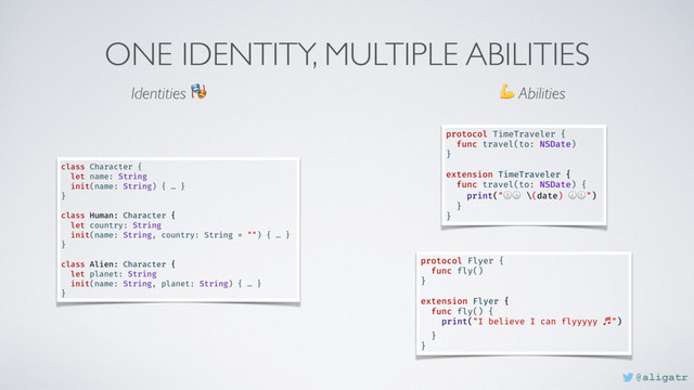ONE IDENTITY, MULTIPLE ABILITIES
protocol Flyer {
func fly()
}
extension Flyer {
func fly() {
print("I believe I can flyyyyy ⽄")
}
}
class Character {
let name: String
init(name: String) { … }
}
class Human: Character {
let country: String
init(name: String, country: String = "") { … }
}
class Alien: Character {
let planet: String
init(name: String, planet: String) { … }
}
Identities   Abilities
protocol TimeTraveler {
func travel(to: NSDate)
}__
extension TimeTraveler {
func travel(to: NSDate) {
print(" \(date) ")
}__
}__
@aligatr
