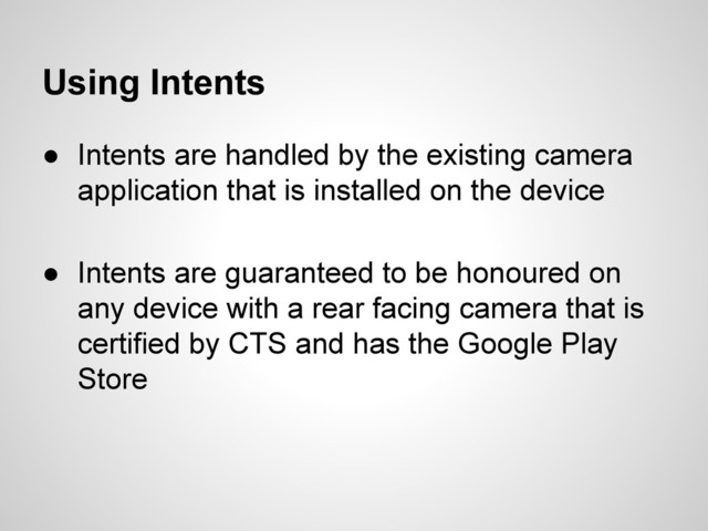 Using Intents
● Intents are handled by the existing camera
application that is installed on the device
● Intents are guaranteed to be honoured on
any device with a rear facing camera that is
certified by CTS and has the Google Play
Store
