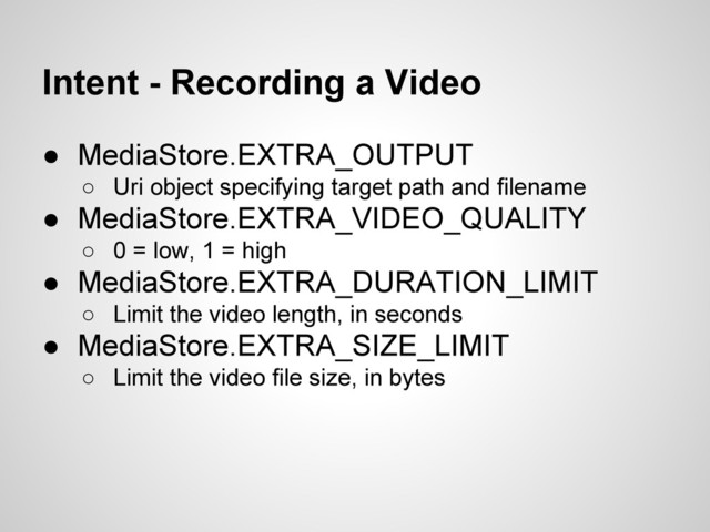 Intent - Recording a Video
● MediaStore.EXTRA_OUTPUT
○ Uri object specifying target path and filename
● MediaStore.EXTRA_VIDEO_QUALITY
○ 0 = low, 1 = high
● MediaStore.EXTRA_DURATION_LIMIT
○ Limit the video length, in seconds
● MediaStore.EXTRA_SIZE_LIMIT
○ Limit the video file size, in bytes
