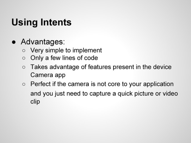Using Intents
● Advantages:
○ Very simple to implement
○ Only a few lines of code
○ Takes advantage of features present in the device
Camera app
○ Perfect if the camera is not core to your application
and you just need to capture a quick picture or video
clip
