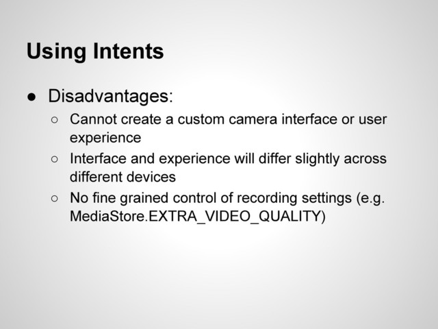 Using Intents
● Disadvantages:
○ Cannot create a custom camera interface or user
experience
○ Interface and experience will differ slightly across
different devices
○ No fine grained control of recording settings (e.g.
MediaStore.EXTRA_VIDEO_QUALITY)
