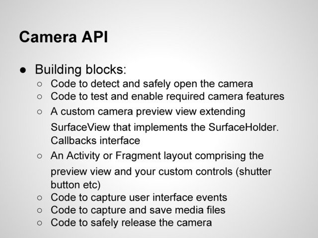 Camera API
● Building blocks:
○ Code to detect and safely open the camera
○ Code to test and enable required camera features
○ A custom camera preview view extending
SurfaceView that implements the SurfaceHolder.
Callbacks interface
○ An Activity or Fragment layout comprising the
preview view and your custom controls (shutter
button etc)
○ Code to capture user interface events
○ Code to capture and save media files
○ Code to safely release the camera

