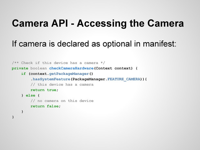 Camera API - Accessing the Camera
If camera is declared as optional in manifest:
/** Check if this device has a camera */
private boolean checkCameraHardware(Context context) {
if (context.getPackageManager()
.hasSystemFeature(PackageManager.FEATURE_CAMERA)){
// this device has a camera
return true;
} else {
// no camera on this device
return false;
}
}
