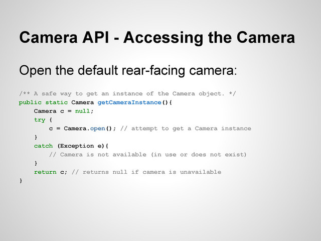 Camera API - Accessing the Camera
Open the default rear-facing camera:
/** A safe way to get an instance of the Camera object. */
public static Camera getCameraInstance(){
Camera c = null;
try {
c = Camera.open(); // attempt to get a Camera instance
}
catch (Exception e){
// Camera is not available (in use or does not exist)
}
return c; // returns null if camera is unavailable
}
