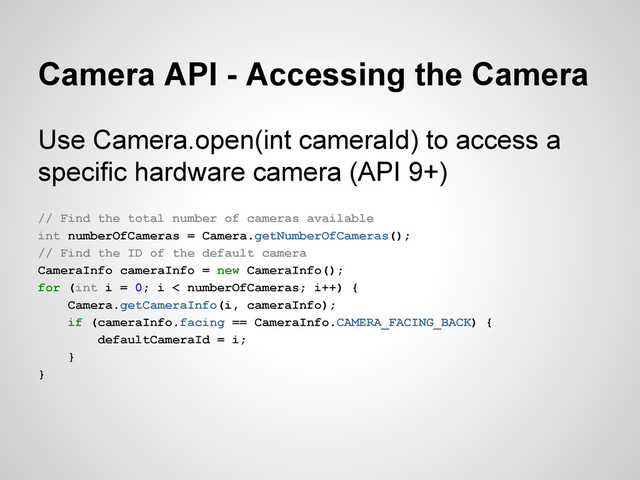 Camera API - Accessing the Camera
Use Camera.open(int cameraId) to access a
specific hardware camera (API 9+)
// Find the total number of cameras available
int numberOfCameras = Camera.getNumberOfCameras();
// Find the ID of the default camera
CameraInfo cameraInfo = new CameraInfo();
for (int i = 0; i < numberOfCameras; i++) {
Camera.getCameraInfo(i, cameraInfo);
if (cameraInfo.facing == CameraInfo.CAMERA_FACING_BACK) {
defaultCameraId = i;
}
}
