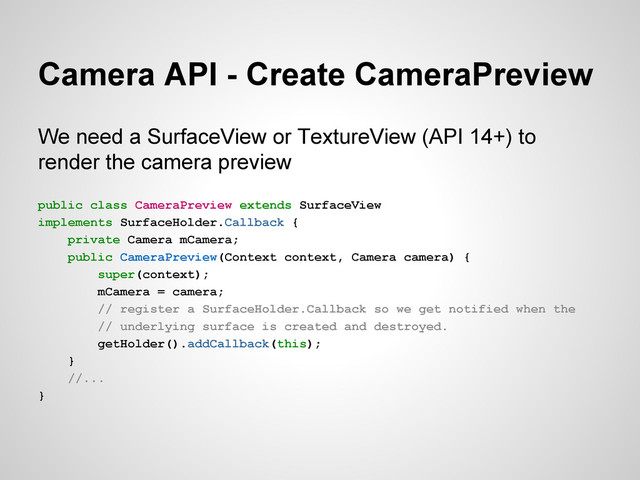 Camera API - Create CameraPreview
We need a SurfaceView or TextureView (API 14+) to
render the camera preview
public class CameraPreview extends SurfaceView
implements SurfaceHolder.Callback {
private Camera mCamera;
public CameraPreview(Context context, Camera camera) {
super(context);
mCamera = camera;
// register a SurfaceHolder.Callback so we get notified when the
// underlying surface is created and destroyed.
getHolder().addCallback(this);
}
//...
}
